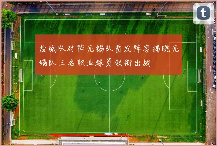 盐城队对阵无锡队首发阵容揭晓无锡队三名职业球员领衔出战