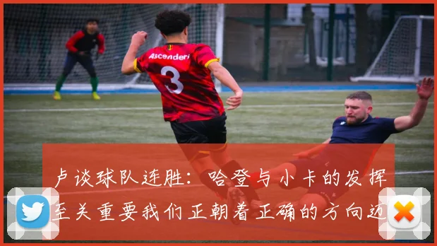 卢谈球队连胜：哈登与小卡的发挥至关重要我们正朝着正确的方向迈进
