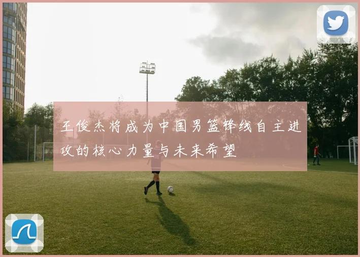 王俊杰将成为中国男篮锋线自主进攻的核心力量与未来希望