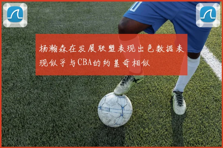 杨瀚森在发展联盟表现出色数据表现似乎与CBA的约基奇相似