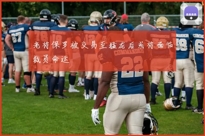 老将保罗被交易至猛龙后或将面临裁员命运