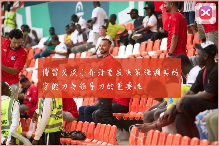 博雷戈谈小乔丹首发决策强调其防守能力与领导力的重要性