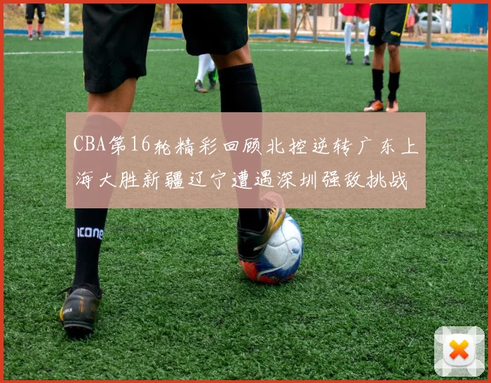 CBA第16轮精彩回顾北控逆转广东上海大胜新疆辽宁遭遇深圳强敌挑战