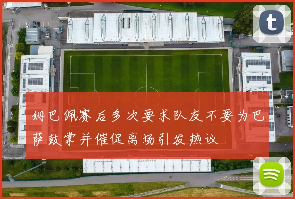 姆巴佩赛后多次要求队友不要为巴萨鼓掌并催促离场引发热议