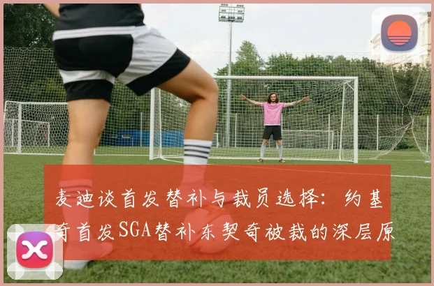 麦迪谈首发替补与裁员选择：约基奇首发SGA替补东契奇被裁的深层原因分析
