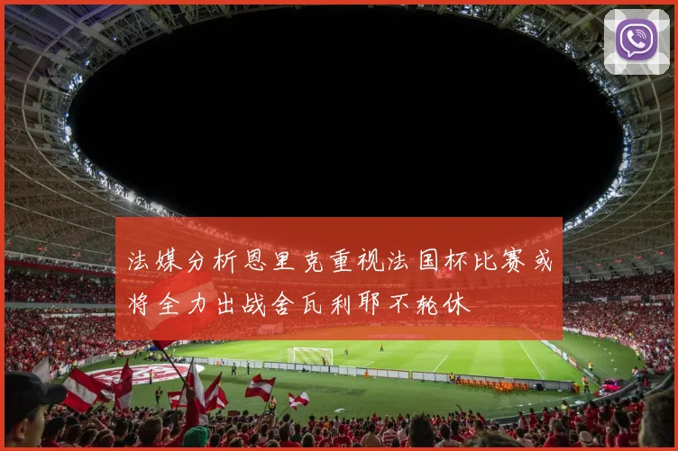 法媒分析恩里克重视法国杯比赛或将全力出战舍瓦利耶不轮休
