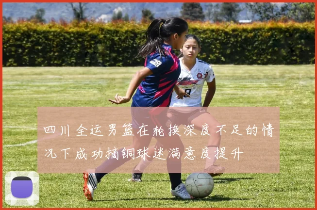四川全运男篮在轮换深度不足的情况下成功摘铜球迷满意度提升