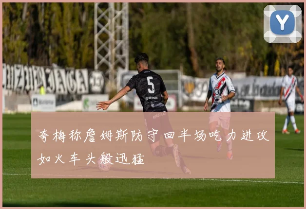 夸梅称詹姆斯防守回半场吃力进攻如火车头般迅猛