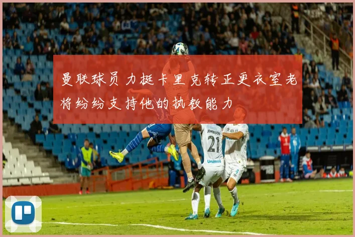 曼联球员力挺卡里克转正更衣室老将纷纷支持他的执教能力