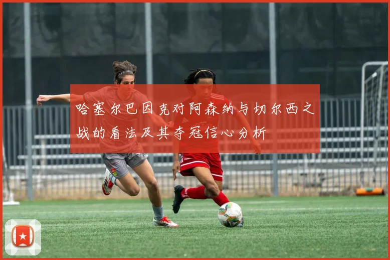 哈塞尔巴因克对阿森纳与切尔西之战的看法及其夺冠信心分析