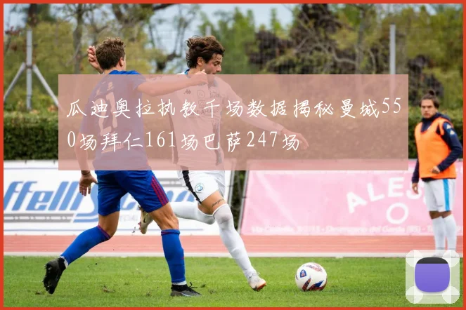瓜迪奥拉执教千场数据揭秘曼城550场拜仁161场巴萨247场
