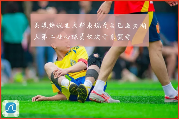美媒热议里夫斯表现是否已成为湖人第二核心球员仅次于东契奇