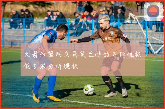 火箭和篮网交易莫兰特的可能性极低专家分析现状