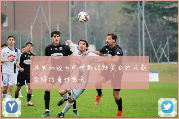 库明加谈与巴特勒的默契合作及新合同的奇妙感受