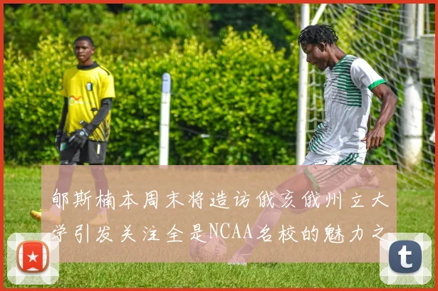 郇斯楠本周末将造访俄亥俄州立大学引发关注全是NCAA名校的魅力之旅