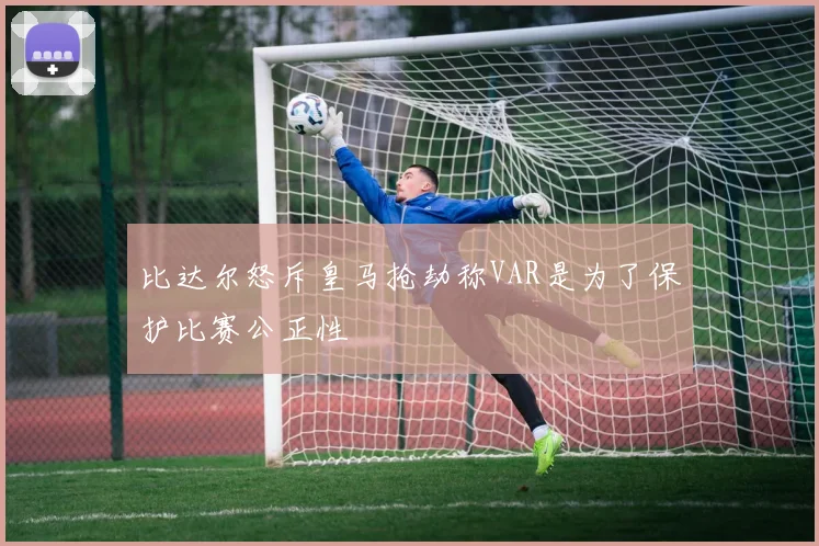 比达尔怒斥皇马抢劫称VAR是为了保护比赛公正性