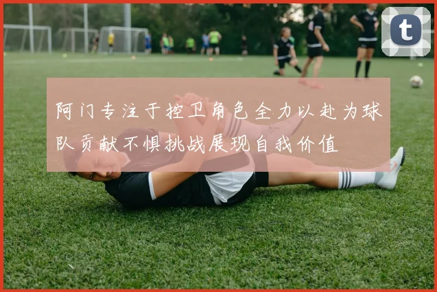 阿门专注于控卫角色全力以赴为球队贡献不惧挑战展现自我价值