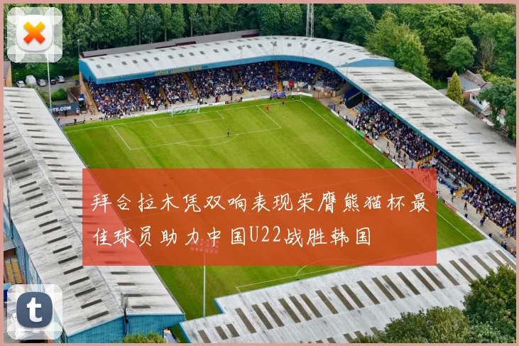 拜合拉木凭双响表现荣膺熊猫杯最佳球员助力中国U22战胜韩国
