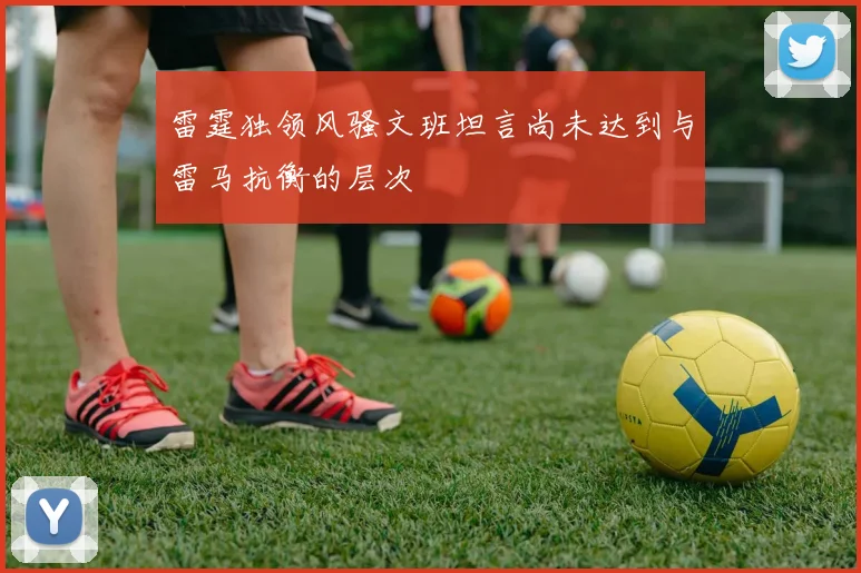雷霆独领风骚文班坦言尚未达到与雷马抗衡的层次