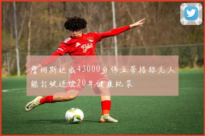 詹姆斯达成43000分伟业蒂格称无人能打破连续20年健康纪录