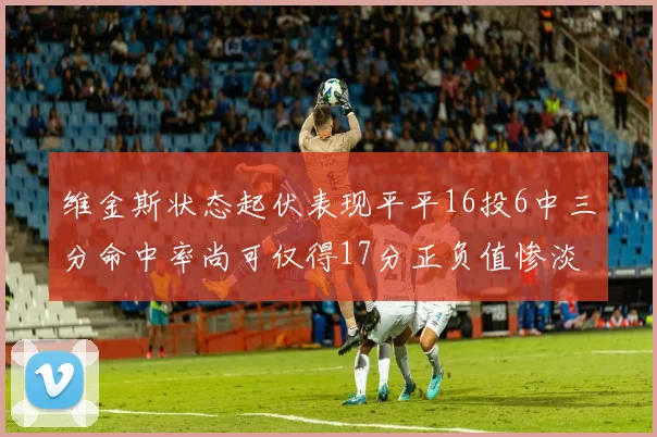 维金斯状态起伏表现平平16投6中三分命中率尚可仅得17分正负值惨淡12